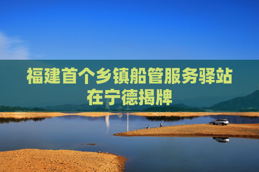 福建首个乡镇船管服务驿站在宁德揭牌