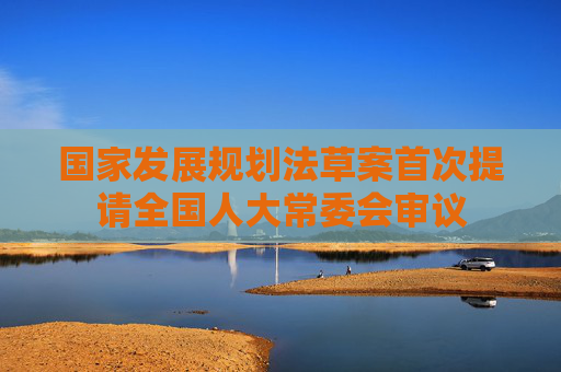 国家发展规划法草案首次提请全国人大常委会审议