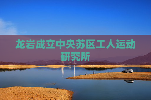 龙岩成立中央苏区工人运动研究所
