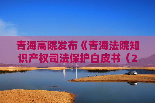 青海高院发布《青海法院知识产权司法保护白皮书（2020年—2024年）》