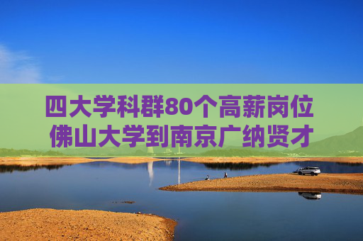 四大学科群80个高薪岗位 佛山大学到南京广纳贤才