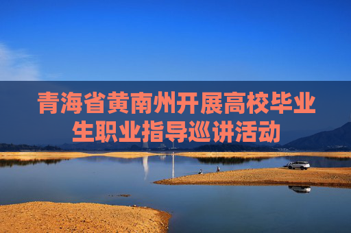 青海省黄南州开展高校毕业生职业指导巡讲活动
