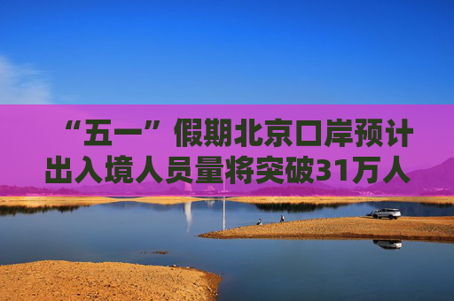 “五一”假期北京口岸预计出入境人员量将突破31万人次