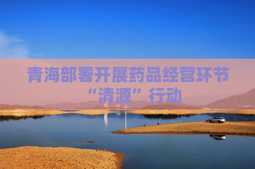 青海部署开展药品经营环节“清源”行动