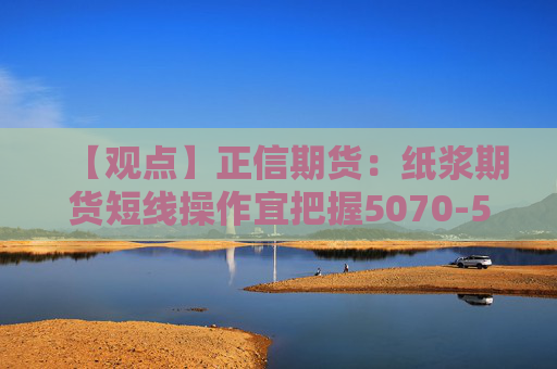【观点】正信期货：纸浆期货短线操作宜把握5070-5200区间机会
