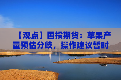 【观点】国投期货：苹果产量预估分歧，操作建议暂时观望