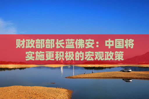 财政部部长蓝佛安：中国将实施更积极的宏观政策