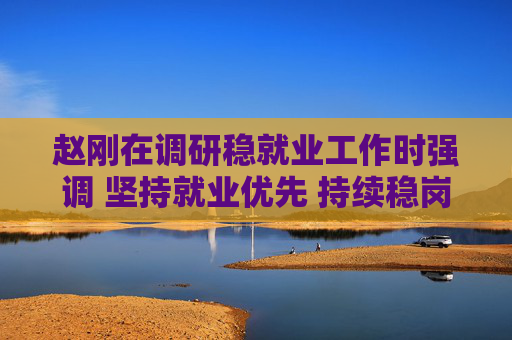 赵刚在调研稳就业工作时强调 坚持就业优先 持续稳岗拓岗 确保全省就业形势总体稳定