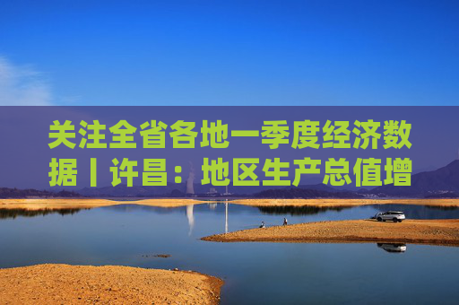 关注全省各地一季度经济数据丨许昌：地区生产总值增速全省第一