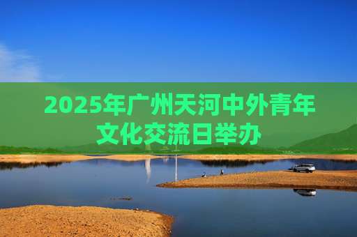2025年广州天河中外青年文化交流日举办