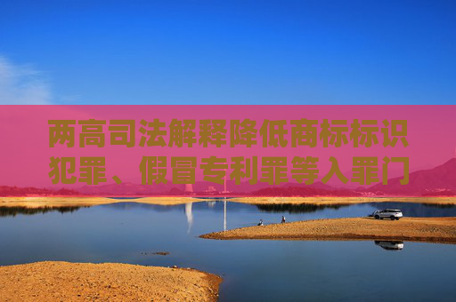两高司法解释降低商标标识犯罪、假冒专利罪等入罪门槛