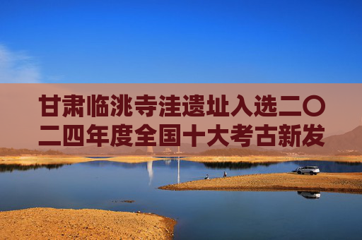 甘肃临洮寺洼遗址入选二〇二四年度全国十大考古新发现