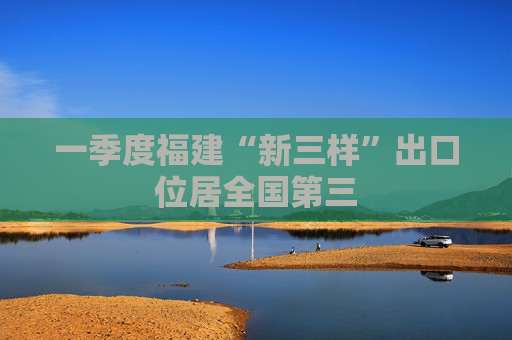 一季度福建“新三样”出口位居全国第三