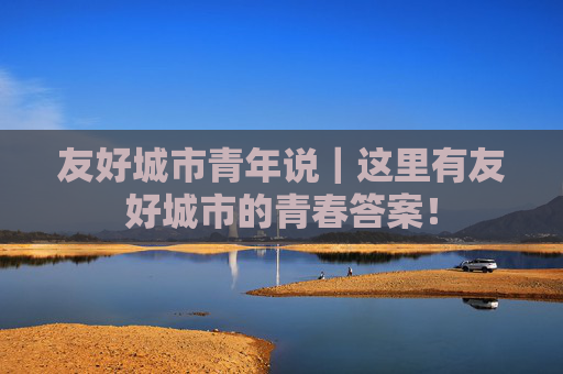 友好城市青年说｜这里有友好城市的青春答案！