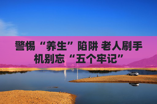 警惕“养生”陷阱 老人刷手机别忘“五个牢记”