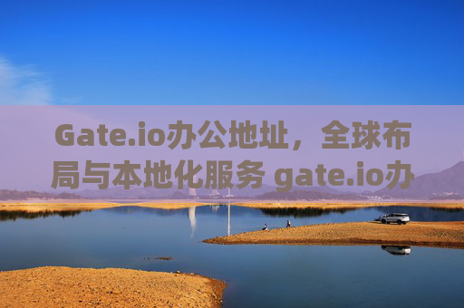 Gate.io办公地址，全球布局与本地化服务 gate.io办公地址