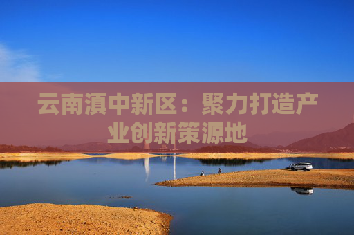 云南滇中新区：聚力打造产业创新策源地