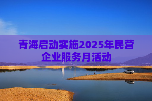 青海启动实施2025年民营企业服务月活动