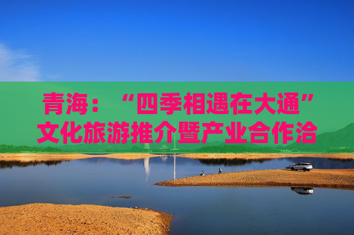 青海：“四季相遇在大通”文化旅游推介暨产业合作洽谈会举办
