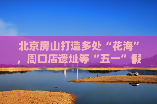 北京房山打造多处“花海”，周口店遗址等“五一”假期免门票开放