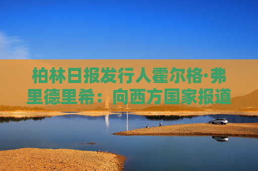 柏林日报发行人霍尔格·弗里德里希：向西方国家报道真实的中国