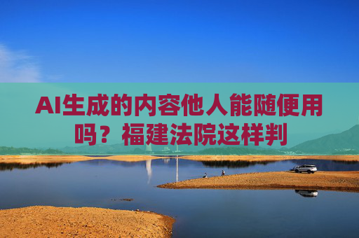 AI生成的内容他人能随便用吗？福建法院这样判