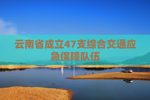 云南省成立47支综合交通应急保障队伍