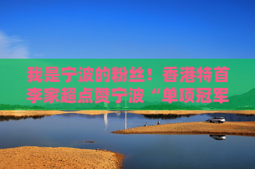 我是宁波的粉丝！香港特首李家超点赞宁波“单项冠军之城”魅力