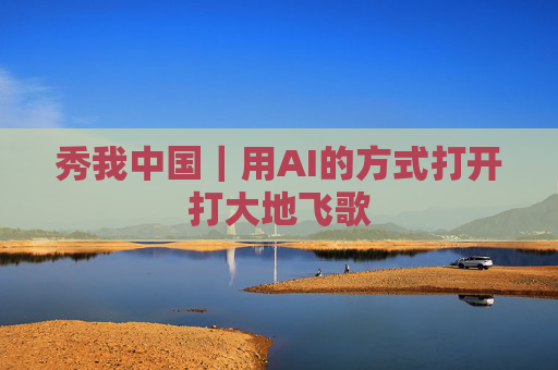秀我中国｜用AI的方式打开打大地飞歌