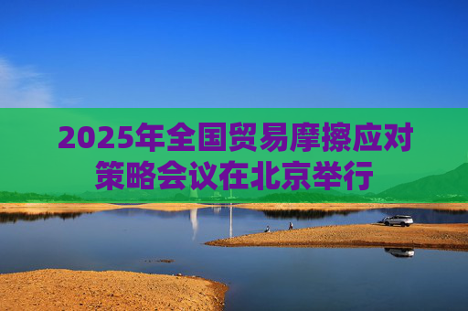 2025年全国贸易摩擦应对策略会议在北京举行