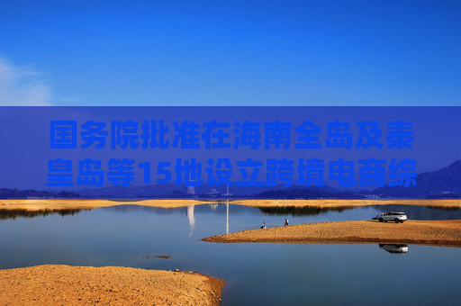 国务院批准在海南全岛及秦皇岛等15地设立跨境电商综试区