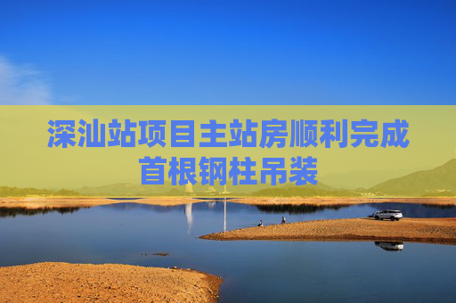 深汕站项目主站房顺利完成首根钢柱吊装