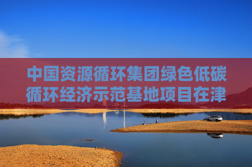 中国资源循环集团绿色低碳循环经济示范基地项目在津启动