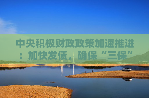 中央积极财政政策加速推进：加快发债，确保“三保”底线稳固。