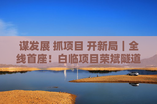 谋发展 抓项目 开新局｜全线首座！白临项目荣斌隧道实现贯通