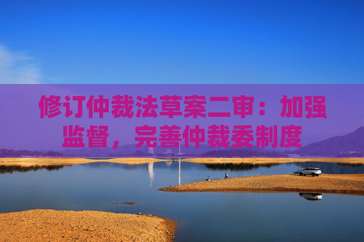 修订仲裁法草案二审：加强监督，完善仲裁委制度