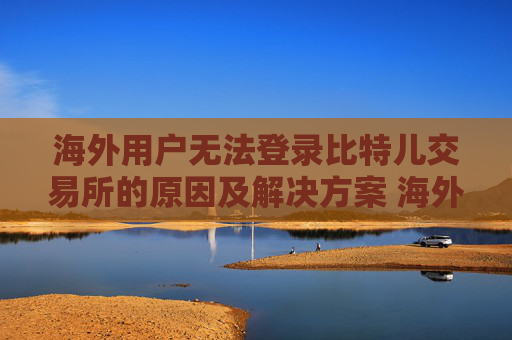 海外用户无法登录比特儿交易所的原因及解决方案 海外比特儿登不了