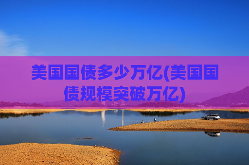 美国国债多少万亿(美国国债规模突破万亿)