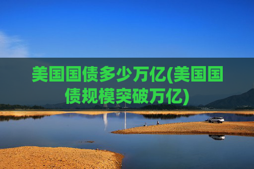 美国国债多少万亿(美国国债规模突破万亿)