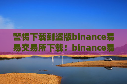警惕下载到盗版binance易易交易所下载！binance易易交易所app唯一正确版官网下载入口