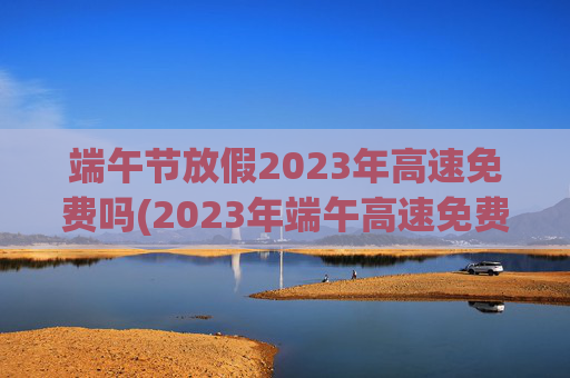 端午节放假2023年高速免费吗(2023年端午高速免费)