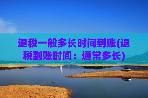 退税一般多长时间到账(退税到账时间：通常多长)