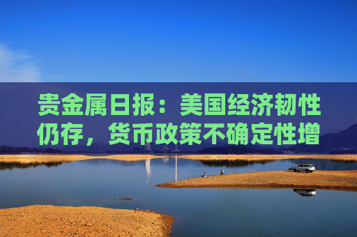 贵金属日报：美国经济韧性仍存，货币政策不确定性增强
