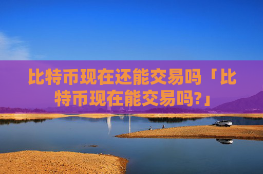 比特币现在还能交易吗「比特币现在能交易吗?」