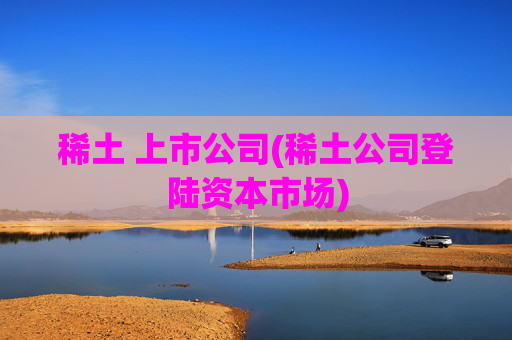 稀土 上市公司(稀土公司登陆资本市场)