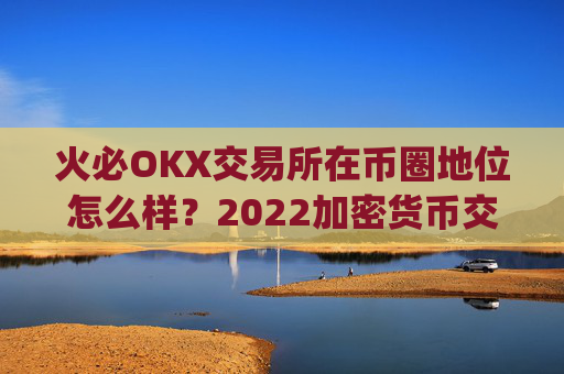火必OKX交易所在币圈地位怎么样？2022加密货币交易所top3是哪些？