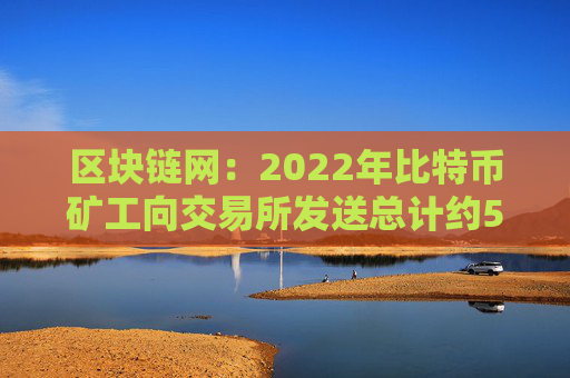 区块链网：2022年比特币矿工向交易所发送总计约5.7万枚BTC，其中1.85万枚发送至火必