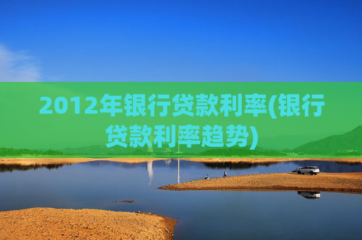 2012年银行贷款利率(银行贷款利率趋势)