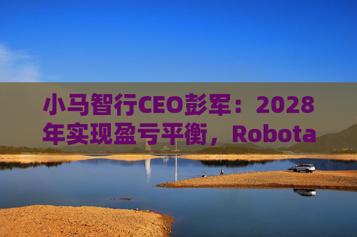 小马智行CEO彭军：2028年实现盈亏平衡，Robotaxi需达5万辆