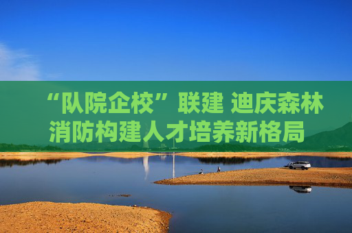 “队院企校”联建 迪庆森林消防构建人才培养新格局
